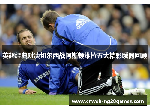 英超经典对决切尔西战阿斯顿维拉五大精彩瞬间回顾 英超经典对决切尔西战阿斯顿维拉五大精彩瞬间回顾