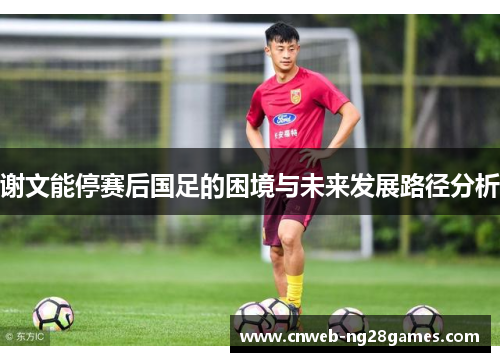 谢文能停赛后国足的困境与未来发展路径分析 谢文能停赛后国足的困境与未来发展路径分析