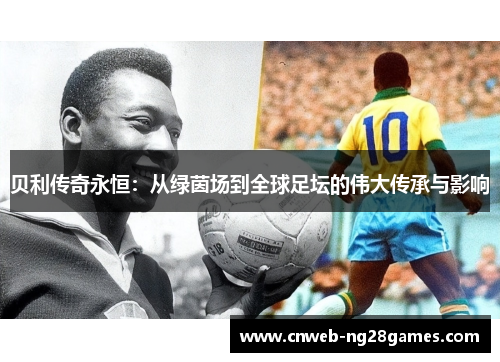 贝利传奇永恒:从绿茵场到全球足坛的伟大传承与影响 贝利传奇永恒:从绿茵场到全球足坛的伟大传承与影响