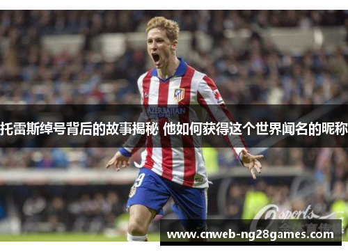 托雷斯绰号背后的故事揭秘 他如何获得这个世界闻名的昵称 托雷斯绰号背后的故事揭秘 他如何获得这个世界闻名的昵称