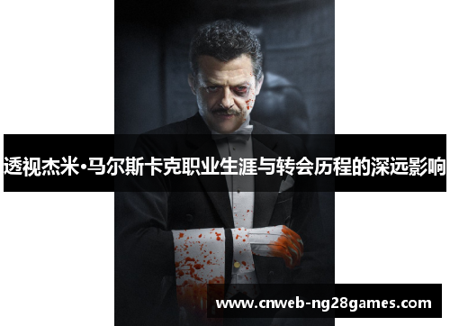 透视杰米·马尔斯卡克职业生涯与转会历程的深远影响 透视杰米·马尔斯卡克职业生涯与转会历程的深远影响