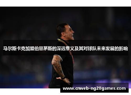 马尔斯卡克加盟伯恩茅斯的深远意义及其对球队未来发展的影响